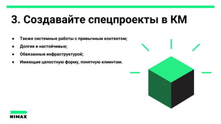 3. Создавайте спецпроекты в КМ
● Также системные работы с привычным контентом;
● Долгие и настойчивые;
● Обвязанные инфраструктурой;
● Имеющие целостную форму, понятную клиентам.
 