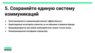 5. Сохраняйте единую систему
коммуникаций
● Несогласованность коммуникаций снижает эффективность;
● Ориентируемся на интересы клиентов, но не забываем о правилах бренда;
● Бренд формируется при любом взаимодействии, вопрос только какой...
● Коммуникационная платформа и бренд-бук;
 
