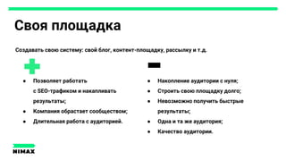 Своя площадка
Создавать свою систему: свой блог, контент-площадку, рассылку и т.д.
● Накопление аудитории с нуля;
● Строить свою площадку долго;
● Невозможно получить быстрые
результаты;
● Одна и та же аудитория;
● Качество аудитории.
● Позволяет работать
с SEO-трафиком и накапливать
результаты;
● Компания обрастает сообществом;
● Длительная работа с аудиторией.
 