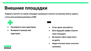 Внешние площадки
● Расширяете свою аудиторию;
● Выбираете нужную вам
аудиторию.
● Стоит денег или работы;
● Весь будущий трафик получит
сама площадка;
● До вашего сайта люди могут
не дойти;
● Недостаточная связь читатель-
компания;
Отдавать контент на чужие площадки: размещать контент во внешних блогах, давать
статьи или нативную рекламу в СМИ.
 