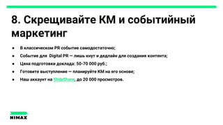 8. Скрещивайте КМ и событийный
маркетинг
● В классическом PR событие самодостаточно;
● Событие для Digital PR — лишь кнут и дедлайн для создания контента;
● Цена подготовки доклада: 50-70 000 руб.;
● Готовите выступление — планируйте КМ на его основе;
● Наш аккаунт на SlideShare, до 20 000 просмотров.
 