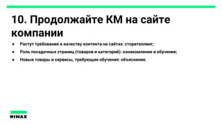 10. Продолжайте КМ на сайте
компании
● Растут требования к качеству контента на сайтах: сторителлинг;
● Роль посадочных страниц (товаров и категорий): ознакомление и обучение;
● Новые товары и сервисы, требующие обучения: объяснение.
 