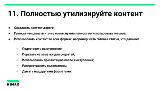 11. Полностью утилизируйте контент
● Создавать контент дорого;
● Прежде чем делать что-то новое, нужно полностью использовать готовое;
● Использовать контент во всех формах, например: есть готовая статья, что дальше?
○ Подготовить выступление;
○ Порезать на заметки для соцсетей;
○ Использовать презентацию после выступления;
○ Распространить видеозапись;
○ Думать над другими форматами.
 