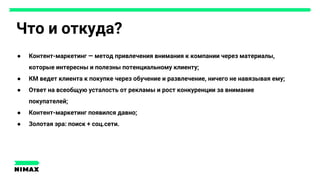 Что и откуда?
● Контент-маркетинг — метод привлечения внимания к компании через материалы,
которые интересны и полезны потенциальному клиенту;
● КМ ведет клиента к покупке через обучение и развлечение, ничего не навязывая ему;
● Ответ на всеобщую усталость от рекламы и рост конкуренции за внимание
покупателей;
● Контент-маркетинг появился давно;
● Золотая эра: поиск + соц.сети.
 