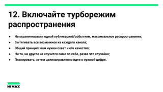 12. Включайте турборежим
распространения
● Не ограничиваться одной публикацией/событием, максимальное распространение;
● Вытягивать все возможное из каждого канала;
● Общий принцип: вам нужен охват и его качество;
● Ни то, ни другое не случится само по себе, разве что случайно;
● Планировать, затем целенаправленно идти к нужной цифре.
 