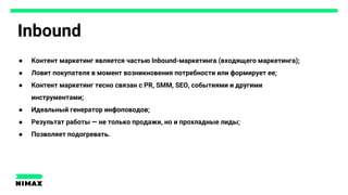 Inbound
● Контент маркетинг является частью Inbound-маркетинга (входящего маркетинга);
● Ловит покупателя в момент возникновения потребности или формирует ее;
● Контент маркетинг тесно связан с PR, SMM, SEO, событиями и другими
инструментами;
● Идеальный генератор инфоповодов;
● Результат работы — не только продажи, но и прохладные лиды;
● Позволяет подогревать.
 