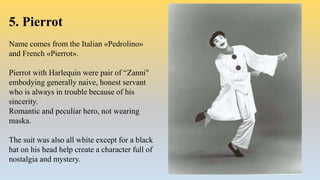 5. Pierrot
Name comes from the Italian «Pedrolino»
and French «Pierrot».
Pierrot with Harlequin were pair of “Zanni"
embodying generally naive, honest servant
who is always in trouble because of his
sincerity.
Romantic and peculiar hero, not wearing
maska.
The suit was also all white except for a black
hat on his head help create a character full of
nostalgia and mystery.
 