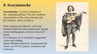 8. Scaramouche
Scaramouche, is a clown character of
the commedia dell'arte. The role combined
characteristics of the zanni (servant) and
the Capitano, whose is relative.
Their costumes are identical, with wide-
brimmed black hat with Scaramouche instead
sword, holding guitar, as he love the art of
music.
As a character, he is constantly exaggerated
words and windbag.
Darius Milhaud inspired by Scaramouche his
«Suite, op.165 for 2 pianos, saxophone and
orchestra».
 