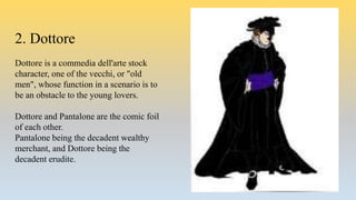 2. Dottore
Dottore is a commedia dell'arte stock
character, one of the vecchi, or "old
men", whose function in a scenario is to
be an obstacle to the young lovers.
Dottore and Pantalone are the comic foil
of each other.
Pantalone being the decadent wealthy
merchant, and Dottore being the
decadent erudite.
 