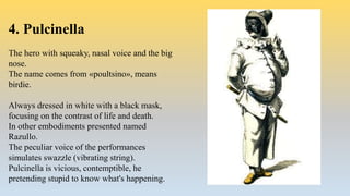 4. Pulcinella
The hero with squeaky, nasal voice and the big
nose.
The name comes from «poultsino», means
birdie.
Always dressed in white with a black mask,
focusing on the contrast of life and death.
In other embodiments presented named
Razullo.
The peculiar voice of the performances
simulates swazzle (vibrating string).
Pulcinella is vicious, contemptible, he
pretending stupid to know what's happening.
 