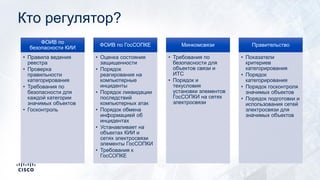 Кто регулятор?
ФОИВ по
безопасности КИИ
• Правила ведения
реестра
• Проверка
правильности
категорирования
• Требования по
безопасности для
каждой категории
значимых объектов
• Госконтроль
ФОИВ по ГосСОПКЕ
• Оценка состояния
защищенности
• Порядок
реагирования на
компьютерные
инциденты
• Порядок ликвидации
последствий
компьютерных атак
• Порядок обмена
информацией об
инцидентах
• Устанавливает на
объектах КИИ и
сетях электросвязи
элементы ГосСОПКИ
• Требования к
ГосСОПКЕ
Минкомсвязи
• Требования по
безопасности для
объектов связи и
ИТС
• Порядок и
техусловия
установки элементов
ГосСОПКИ на сетях
электросвязи
Правительство
• Показатели
критериев
категорирования
• Порядок
категорирования
• Порядок госконтроля
значимых объектов
• Порядок подготовки и
использования сетей
электросвязи для
значимых объектов
 