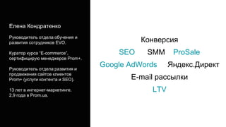 Конверсия
SEO SMM ProSale
Google AdWords Яндекс.Директ
E-mail рассылки
LTV
Елена Кондратенко
Руководитель отдела обучения и
развития сотрудников EVO.
Куратор курса “E-commerce”,
сертифицирую менеджеров Prom+.
Руководитель отдела развития и
продвижения сайтов клиентов
Prom+ (услуги контента и SEO).
13 лет в интернет-маркетинге.
2,9 года в Prom.ua.
 