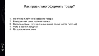 1. Понятное и логичное название товара
2. Конкурентная цена, наличие товара
3. Характеристики, теги (ключевые слова для каталога Prom.ua)
4. Фото в разных ракурсах
5. Продающее описание
Как правильно оформить товар?
 