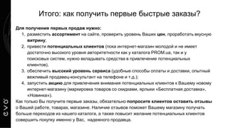 Итого: как получить первые быстрые заказы?
Для получения первых продаж нужно:
1. разместить ассортимент на сайте, проверить уровень Ваших цен, проработать вкусную
витрину;
2. привести потенциальных клиентов (пока интернет-магазин молодой и не имеет
достаточно высокого уровня авторитетности как у каталога PROM.ua, так и у
поисковых систем, нужно вкладывать средства в привлечение потенциальных
клиентов),
3. обеспечить высокий уровень сервиса (удобные способы оплаты и доставки, опытный
вежливый продавец-консультант на телефоне и т.д.);
4. запустить акцию для привлечения внимания потенциальных клиентов к Вашему новому
интернет-магазину (маркировка товаров со скидками, ярлыки «Бесплатная доставка»,
«Новинка»).
Как только Вы получите первые заказы, обязательно попросите клиентов оставить отзывы
о Вашей работе, товарах, магазине. Наличие отзывов поможет Вашему магазину получать
больше переходов из нашего каталога, а также повысит желание потенциальных клиентов
совершить покупку именно у Вас, надежного продавца.
 