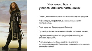 Что нужно брать
у персонального помощника
1. Советы, как повысить число посетителей сайта и продажи.
1. Информацию, как работать с разными полезными
приложениями.
1. План развития Вашего онлайн-бизнеса.
1. Прогноз расчета возврата инвестиций в рекламу и контент.
1. Обучающие методички: по продающему контенту, по
отзывам, по акциям.
1. Анализ ситуации на Вашем сайте и в каталоге,
интерпретацию данных (сравнение с лидерами или спросом
на онлайн-рынке).
 