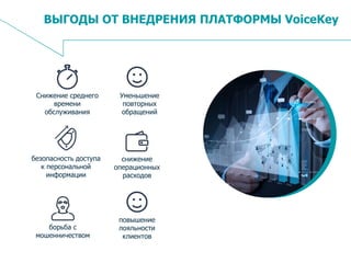 16
ВЫГОДЫ ОТ ВНЕДРЕНИЯ ПЛАТФОРМЫ VoiceKey
Снижение среднего
времени
обслуживания
Уменьшение
повторных
обращений
безопасность доступа
к персональной
информации
снижение
операционных
расходов
борьба с
мошенничеством
повышение
лояльности
клиентов
 