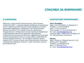 18
СПАСИБО ЗА ВНИМАНИЕ!
О КОМПАНИИ
Общество с ограниченной ответственностью «Центр речевых
технологий» (ЦРТ) — ведущий мировой разработчик инновационных
систем в сфере высококачественной записи, обработки и анализа
аудио-видео информации. Создаваемые в ЦРТ биометрические
решения уже более 25 лет находят успешное применение в
государственном и коммерческом секторе. Безопасная верификация
и идентификация клиентов при удаленном обслуживании,
построение интеллектуальных IVR-систем, эффективный мониторинг
качества обслуживания клиентов и оценка работы операторов при
помощи речевой аналитики,– все эти задачи позволяют решать
продукты ЦРТ, в основе которых лежат биометрические технологии
голосовой идентификации личности, а также технологии синтеза и
распознавания речи.
КОНТАКТНАЯ ИНФОРМАЦИЯ
Санкт-Петербург
Адрес: Санкт-Петербург, ул. Красуцкого, 4
Телефон: (+7 812) 325-88-48
Факс: (+7 812) 327-92-97
Отдел продаж: (+7 812) 325-88-48 доб.1
Эл. почта: stc-spb@speechpro.com
Почтовый адрес: 196084 Санкт-Петербург а/я
124 «Центр речевых технологий»
Москва
Адрес: Москва, ул. Марксистская, д.3, стр.2,
Бизнес-центр "Таганский"
Телефон: (+7 495) 669-74-40
Факс: (+7 495) 669-74-44
Эл. почта: stc-msk@speechpro.com
 