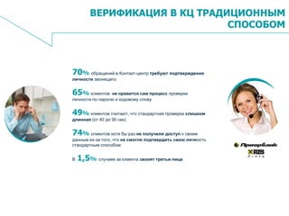 2
ВЕРИФИКАЦИЯ В КЦ ТРАДИЦИОННЫМ
СПОСОБОМ
70% обращений в Контакт-центр требуют подтверждения
личности звонящего
65% клиентов не нравится сам процесс проверки
личности по паролю и кодовому слову
49% клиентов считают, что стандартная проверка слишком
длинная (от 40 до 90 сек)
74% клиентов хотя бы раз не получили доступ к своим
данным из-за того, что не смогли подтвердить свою личность
стандартным способом
В 1,5% случаев за клиента звонят третьи лица
 