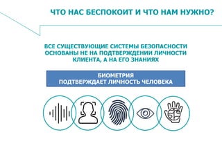 4
ЧТО НАС БЕСПОКОИТ И ЧТО НАМ НУЖНО?
ВСЕ СУЩЕСТВУЮЩИЕ СИСТЕМЫ БЕЗОПАСНОСТИ
ОСНОВАНЫ НЕ НА ПОДТВЕРЖДЕНИИ ЛИЧНОСТИ
КЛИЕНТА, А НА ЕГО ЗНАНИЯХ
БИОМЕТРИЯ
ПОДТВЕРЖДАЕТ ЛИЧНОСТЬ ЧЕЛОВЕКА
 