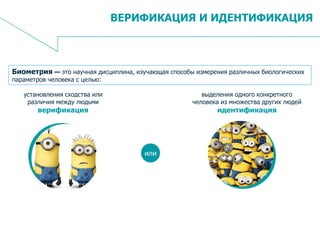 8
ВЕРИФИКАЦИЯ И ИДЕНТИФИКАЦИЯ
Биометрия — это научная дисциплина, изучающая способы измерения различных биологических
параметров человека с целью:
установления сходства или
различия между людьми
верификация
выделения одного конкретного
человека из множества других людей
идентификация
или
 