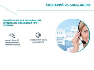 9
СЦЕНАРИЙ VoiceKey.AGENT
БИОМЕТРИЧЕСКАЯ ВЕРИФИКАЦИЯ
КЛИЕНТА ПО СВОБОДНОЙ РЕЧИ
КЛИЕНТА
не зависит от языка
пользователя
анализ более 70
биометрических
признаков голоса
 