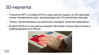 3D-перчатка
• Учение из MIT в октябре 2016-го года смогли создать на 3D-принтере
копию человеческой руки, воспроизведя все 10 отпечатков пальцев
• «Рука» протестирована на различных сканерах, включая смартфоны
• В июле 2016-го те же ученые создали 2D-копию пальца преступника и
разблокировали его iPhone
 