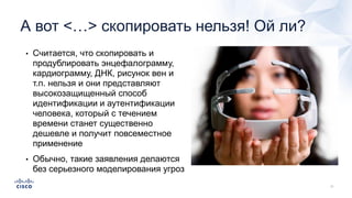 А вот <…> скопировать нельзя! Ой ли?
• Считается, что скопировать и
продублировать энцефалограмму,
кардиограмму, ДНК, рисунок вен и
т.п. нельзя и они представляют
высокозащищенный способ
идентификации и аутентификации
человека, который с течением
времени станет существенно
дешевле и получит повсеместное
применение
• Обычно, такие заявления делаются
без серьезного моделирования угроз
 