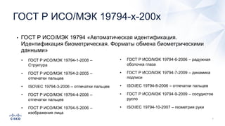 • ГОСТ Р ИСО/МЭК 19794 «Автоматическая идентификация.
Идентификация биометрическая. Форматы обмена биометрическими
данными»
ГОСТ Р ИСО/МЭК 19794-х-200х
• ГОСТ Р ИСО/МЭК 19794-1-2008 –
Структура
• ГОСТ Р ИСО/МЭК 19794-2-2005 –
отпечатки пальцев
• ISOIEC 19794-3-2006 – отпечатки пальцев
• ГОСТ Р ИСО/МЭК 19794-4-2006 –
отпечатки пальцев
• ГОСТ Р ИСО/МЭК 19794-5-2006 –
изображения лица
• ГОСТ Р ИСО/МЭК 19794-6-2006 – радужная
оболочка глаза
• ГОСТ Р ИСО/МЭК 19794-7-2009 – динамика
подписи
• ISOIEC 19794-8-2006 – отпечатки пальцев
• ГОСТ Р ИСО/МЭК 19794-9-2009 – сосудистое
русло
• ISOIEC 19794-10-2007 – геометрия руки
 