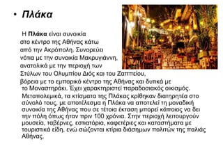 • Πλάκα
Η Πλάκα είναι συνοικία
στο κέντρο της Αθήνας κάτω
από την Ακρόπολη. Συνορεύει
νότια με την συνοικία Μακρυγιάννη,
ανατολικά με την περιοχή των
Στύλων του Ολυμπίου Διός και του Ζαππείου,
βόρεια με το εμπορικό κέντρο της Αθήνας και δυτικά με
το Μοναστηράκι. Έχει χαρακτηριστεί παραδοσιακός οικισμός.
Μεταπολεμικά, τα κτίσματα της Πλάκας κρίθηκαν διατηρητέα στο
σύνολό τους, με αποτέλεσμα η Πλάκα να αποτελεί τη μοναδική
συνοικία της Αθήνας που σε τέτοια έκταση μπορεί κάποιος να δει
την πόλη όπως ήταν πριν 100 χρόνια. Στην περιοχή λειτουργούν
μουσεία, ταβέρνες, εστιατόρια, καφετέριες και καταστήματα με
τουριστικά είδη, ενώ σώζονται κτίρια διάσημων πολιτών της παλιάς
Αθήνας.
 