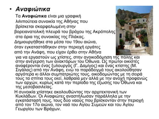• Αναφιώτικα
Τα Αναφιώτικα είναι μια γραφική
λιλιπούτεια συνοικία της Αθήνας που
βρίσκεται σκαρφαλωμένη στην
βορειανατολική πλευρά του βράχου της Ακρόπολης
στα όρια της συνοικίας της Πλάκας.
Δημιουργήθηκε στα μέσα του 19ου αιώνα,
όταν εγκαταστάθηκαν στην περιοχή εργάτες
από την Ανάφη, που είχαν έρθει στην Αθήνα
για να εργαστούν ως χτίστες, στην ανοικοδόμηση της πόλης και
στην ανέγερση των ανακτόρων του Όθωνα. Ως πρώτοι οικιστές
αναφέρονται ένας ξυλουργός (Γ. Δαμίγος) και ένας κτίστης (Μ.
Σιγάλας) από την Ανάφη, ενώ το παράδειγμά τους ακολούθησαν
αργότερα κι άλλοι συμπατριώτες τους, οικοδομώντας με τη σειρά
τους τα σπίτια τους εκεί, λαθραία μεν αλλά με την ανοχή προφανώς
των αρχών, κυρίως κατά την περίοδο της έξωσης του Όθωνα και
της μεσοβασιλείας.
Η συνοικία χτίστηκε ακολουθώντας την αρχιτεκτονική των
Κυκλάδων. Οι Αναφιώτες αναστήλωσαν παράλληλα με την
εγκατάστασή τους, τους δύο ναούς που βρίσκονταν στην περιοχή
από τον 17ο αιώνα, τον ναό του Αγίου Συμεών και του Αγίου
Γεωργίου των Βράχων.
 
