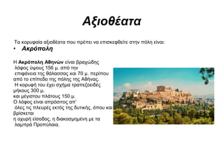 Αξιοθέατα
Τα κορυφαία αξιοθέατα που πρέπει να επισκεφθείτε στην πόλη είναι:
• Ακρόπολη
Η Ακρόπολη Αθηνών είναι βραχώδης
λόφος ύψους 156 μ. από την
επιφάνεια της θάλασσας και 70 μ. περίπου
από το επίπεδο της πόλης της Αθήνας.
Η κορυφή του έχει σχήμα τραπεζοειδές
μήκους 300 μ.
και μέγιστου πλάτους 150 μ.
Ο λόφος είναι απρόσιτος απ’
όλες τις πλευρές εκτός της δυτικής, όπου και
βρίσκεται
η οχυρή είσοδος, η διακοσμημένη με τα
λαμπρά Προπύλαια.
 