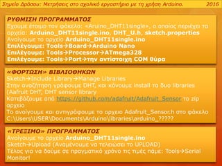 ΡΥΘΜΙΣΗ ΠΡΟΓΡΑΜΜΑΤΟΣ
Εχουμε έτοιμο τον φάκελο: «Aruino_DHT11single», ο οποίος περιέχει τα
αρχεία: Arduino_DHT11single.ino, DHT_U.h, sketch.properties
Ανοίγουμε το αρχείο Arduino_DHT11single.ino
Επιλέγουμε: ToolsBoardArduino Nano
Επιλέγουμε: ToolsProcessorATmega328
Επιλέγουμε: ToolsPortτην αντίστοιχη COM θύρα
Σημείο Δρόσου: Μετρήσεις στο σχολικό εργαστήριο με τη χρήση Arduino. 2016
«ΦΟΡΤΩΣΗ» ΒΙΒΛΙΟΘΗΚΩΝ
SketchInclude LibraryManage Libraries
Στην αναζήτηση γράφουμε DHT, και κάνουμε install τα δυο libraries
(Aafruit DHT, DHT sensor library
Κατεβάζουμε από https://github.com/adafruit/Adafruit_Sensor το zip
αρχειο
Το ανοίγουμε και αντιγράφουμε το αρχειο Adafruit_Sensor.h στο φάκελο
C:UsersUSERDocumentsArduinolibrariesarduino_?????
«ΤΡΕΞΙΜΟ» ΠΡΟΓΡΑΜΜΑΤΟΣ
Ανοίγουμε το αρχείο Arduino_DHT11single.ino
SketchUpload (Αναμένουμε να τελειώσει το UPLOAD)
Τέλος για να δούμε σε πραγματικό χρόνο τις τιμές πάμε: ToolsSerial
Monitor!
 