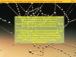 Η δρόσος είναι το φυσικό φαινόμενο κατά το
οποίο οι υπάρχοντες υδρατμοί στην
ατμόσφαιρα πλησίον του εδάφους
συμπυκνώνονται σε μεγάλες σταγόνες νερού
που καλύπτουν κάθε αντικείμενο.
Η ατμοσφαιρική υγρασία συμπυκνώνεται σε
σταγόνες νερού όταν η ατμοσφαιρική
θερμοκρασία φθάσει στο σημείο δρόσου,
καθώς τότε ο ρυθμός εξάτμισης του νερού
είναι χαμηλότερος από το ρυθμό
συμπύκνωσης.
Σημείο Δρόσου: Μετρήσεις στο σχολικό εργαστήριο με τη χρήση Arduino. 2016
 