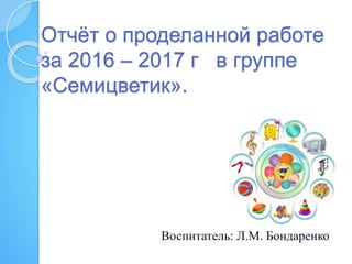 Отчёт о проделанной работе
за 2016 – 2017 г в группе
«Семицветик».
Воспитатель: Л.М. Бондаренко
 