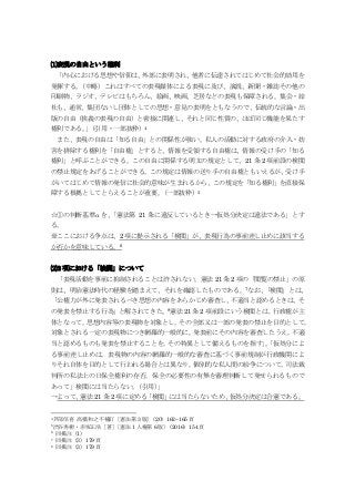 ⑴表現の自由という権利
「内心における思想や信仰は、外部に表明され、他者に伝達されてはじめて社会的効用を
発揮する。（中略）これはすべての表現媒体による表現に及び、演説、新聞・雑誌その他の
印刷物、ラジオ、テレビはもちろん、絵画、映画、芝居などの表現も保障される。集会・結
社も、通常、集団ないし団体としての思想・意見の表明をともなうので、伝統的な言論・出
版の自由（狭義の表現の自由）と密接に関連し、それと同じ性質の、ほぼ同じ機能を果たす
権利である。」（引用・一部抜粋）4
また、表現の自由は「知る自由」との関係性が強い。私人の活動に対する政府の介入・妨
害を排除する権利を「自由権」とすると、情報を受領する自由権は、情報の受け手の「知る
権利」と呼ぶことができる。この自由に関係する明文の規定として、21 条 2 項前段の検閲
の禁止規定をあげることができる。この規定は情報の送り手の自由権ともいえるが、受け手
がいてはじめて情報の発信に社会的意味が生まれるから、この規定を「知る権利」を直接保
障する根拠としてとらえることが重要。（一部抜粋）5
☆①の判断基準αを、「憲法第 21 条に違反しているとき→仮処分決定は違法である」とす
る。
※ここにおける争点は、2 項に提示される「検閲」が、表現行為の事前差し止めに該当する
か否かを意味している。6
⑵2 項における「検閲」について
「表現活動を事前に抑制されることは許されない。憲法 21 条 2 項の「閲覧の禁止」の原
則は、明治憲法時代の経験を踏まえて、それを確認したものである。7なお、「検閲」とは、
「公権力が外に発表されるべき思想の内容をあらかじめ審査し、不適当と認めるときは、そ
の発表を禁止する行為」と解されてきた。8憲法 21 条 2 項前段にいう検閲とは，行政権が主
体となって，思想内容等の表現物を対象とし，その全部又は一部の発表の禁止を目的として，
対象とされる一定の表現物につき網羅的一般的に，発表前にその内容を審査したうえ，不適
当と認めるものも発表を禁止することを，その特異として備えるものを指す」。「仮処分によ
る事前差し止めは，表現物の内容の網羅的一般的な審査に基づく事前規制が行政機関によ
りそれ自体を目的として行われる場合とは異なり，個別的な私人間の紛争について，司法裁
判所の私法上の日保全権利の存否，保全の必要性の有無を審理判断して発せられるもので
あって」検閲には当たらない。（引用）」
→よって、憲法 21 条 2 項に定める「検閲」には当たらないため、仮処分決定は合憲である。
4芦部信喜 高橋和之不補訂〔憲法第 3 版〕（20）162~165 頁
5渋谷秀樹・赤坂正浩［著］〔憲法 1 人権第 6 版〕（2016）154 頁
6 同掲注（1）
7 同掲注（3）179 頁
8 同掲注（3）179 頁
 