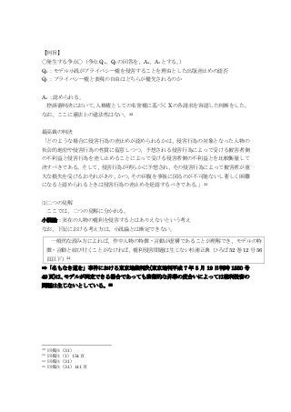 【判旨】
〇発生する争点〇（争点 Q₄、Q₅の回答を、A₄、A₅とする。）
Q₄：モデル小説がプライバシー権を侵害することを理由とした出版差止めの認否
Q₅：プライバシー権と表現の自由はどちらが優先されるのか
A₄：認められる。
控訴審判決において、人格権としての名誉権に基づく Xの各請求を容認した判断をした。
なお、ここに憲法上の違法性はない。32
最高裁の判決
「どのような場合に侵害行為の差止めが認められるかは、侵害行為の対象となった人物の
社会的地位や侵害行為の性質に留意しつつ、予想される侵害行為によって受ける被害者側
の不利益と侵害行為を差し止めることによって受ける侵害者側の不利益とを比較衡量して
決すべきである。そして、侵害行為が明らかに予想され、その侵害行為によって被害者が重
大な損失を受けるおそれがあり、かつ、その回復を事後に図るのが不可能ないし著しく困難
になると認められるときは侵害行為の差止めを是認するべきである。」33
⑴二つの見解
ここでは、二つの見解に分かれる。
小説論：実在の人物の権利を侵害するとはありえないという考え
なお、下記における考え方は、小説論とは断定できない。
➡「名もなき道を」事件における東京地裁判決(東京地判平成 7 年 5 月 19 日判時 1550 号
49 頁)は、モデルが同定できる場合であっても芸術的な昇華の度合いによっては権利侵害の
問題は生じないとしている。35
32 同掲注（31）
33 同掲注（1）154 頁
34 同掲注（31）
35 同掲注（31）141 頁
一般的な読み方によれば、作中人物の特徴・言動が虚構であることが理解でき、モデルの特
徴・言動と結び付くことがなければ、権利侵害問題は生じない杉浦正典 ひろば 52 巻 12 号 56
頁以下）34
 