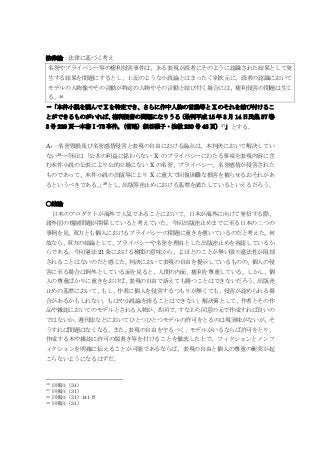 法律論：法律に基づく考え
名誉やプライバシー等の権利侵害事件は、ある表現が読者にそのように認識された結果として発
生する結果を問題にするとし、上記のような小説論とはまったく別次元に、読者の認識において
モデルの人物像やその言動が特定の人物やその言動と結び付く場合には、権利侵害の問題は生じ
る。36
➡「本件小説を読んで X を特定でき、さらに作中人物の言動等と X のそれを結び付けるこ
とができるものがいれば、権利侵害の問題になりうる（最判平成 15 年 3 月 14 日民集 57 巻
3 号 229 頁―本書Ⅰ-73 事件。（省略）紙谷雅子・法教 230 号 48 頁）37」とする。
A₅：名誉毀損及び名誉感情侵害と表現の自由における論点は、本判決において解決してい
ない38→今回は「公共の利益に係わらない X のプライバシーにわたる事項を表現内容に含
む本件小説の公表により公的立場にない X の名誉、プライバシー、名誉感情が侵害された
ものであって、本件小説の出版等により X に重大で回復困難な損害を被らせるおそれがあ
るというべきである。」39とし、出版等差止めにおける基準を満たしているといえるだろう。
〇結論
日本のプロダクトが海外で人気であることにおいて、日本が海外に向けて発信する際、
諸外国の規制問題が関係していると考えていた。今回出版差止めまでに至る日本の二つの
事例を見、双方とも個人におけるプライバシーの問題に重きを置いているのだと考えた。何
故なら、双方の結論として、プライバシーや名誉を理由とした出版差止めを容認しているか
らである。今回憲法 21 条における検閲の意味から、よほどのことが無い限り違法性が阻却
されることはないのだと感じた。判決において表現の自由を提示しているものの、個人の侵
害に至る場合は例外としている面を見ると、人間の内面、権利を尊重している。しかし、個
人の尊重ばかりに重きをおけば、表現の自由で訴えても勝つことはできないだろう。出版差
止めの基準において、もし、作者に個人を侵害するつもりが無くても、侵害が認められる場
合があるかもしれない。もはや小説論を語ることはできない。解決策として、作者とその作
品や雑誌においてのモデルとされる人物が、共同で、すなわち同意の元で作成すれば良いの
ではないか。週刊誌などにおいてひとつひとつモデルの許可をとるのは現実味がないが、そ
うすれば問題はなくなる。また、表現の自由を守るべく、モデルがいるならば許可をとり、
作成する本や雑誌に許可の端書き等を付けることを徹底した上で、フィクションとノンフ
ィクションを明確に伝えることが可能であるならば、表現の自由と個人の尊重の衝突が起
こらないようになるはずだ。
36 同掲注（31）
37 同掲注（31）
38 同掲注（31）141 頁
39 同掲注（31）
 