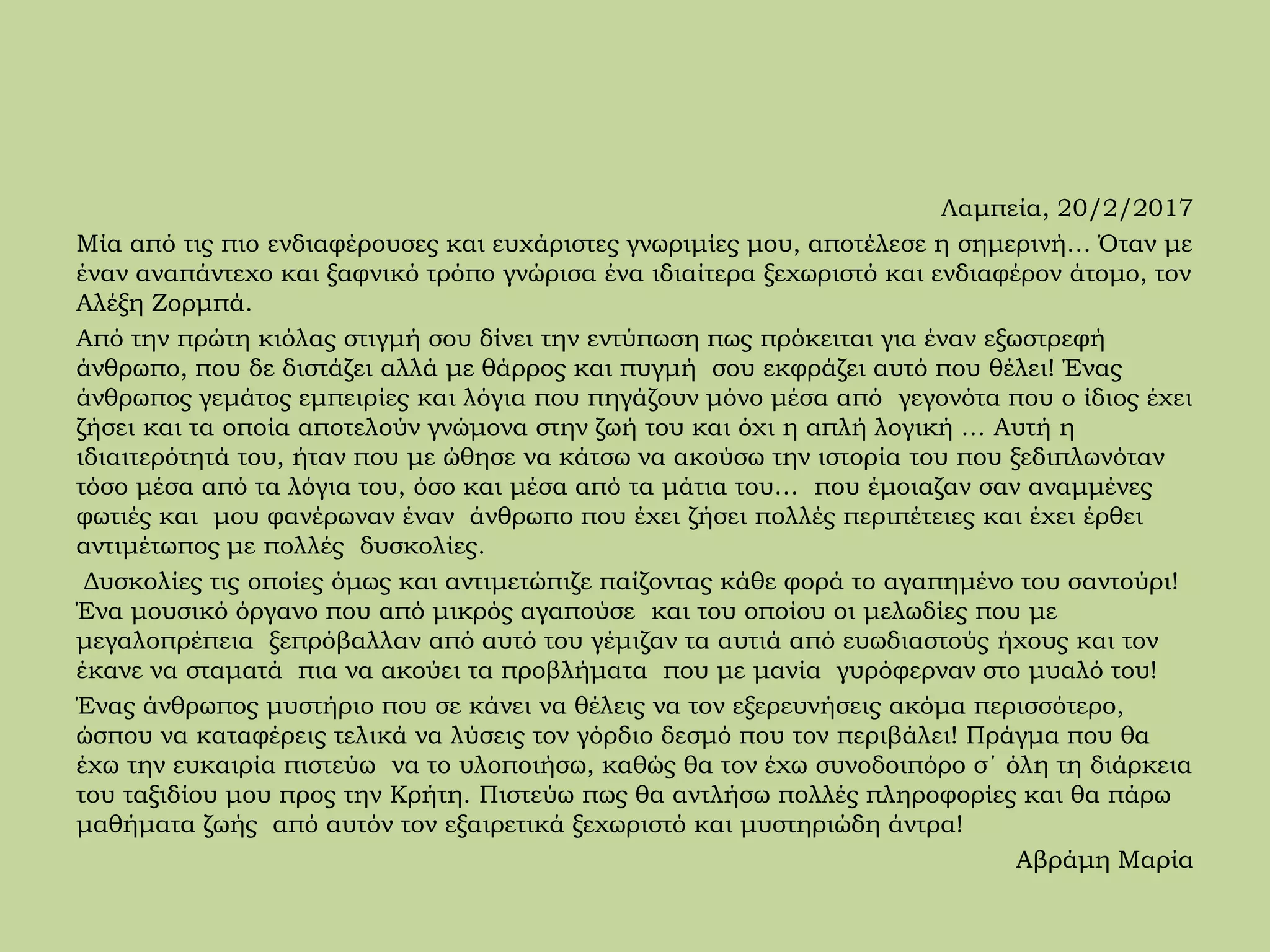 Λαμπεία, 20/2/2017
Μία από τις πιο ενδιαφέρουσες και ευχάριστες γνωριμίες μου, αποτέλεσε η σημερινή… Όταν με
έναν αναπάντεχο και ξαφνικό τρόπο γνώρισα ένα ιδιαίτερα ξεχωριστό και ενδιαφέρον άτομο, τον
Αλέξη Ζορμπά.
Από την πρώτη κιόλας στιγμή σου δίνει την εντύπωση πως πρόκειται για έναν εξωστρεφή
άνθρωπο, που δε διστάζει αλλά με θάρρος και πυγμή σου εκφράζει αυτό που θέλει! Ένας
άνθρωπος γεμάτος εμπειρίες και λόγια που πηγάζουν μόνο μέσα από γεγονότα που ο ίδιος έχει
ζήσει και τα οποία αποτελούν γνώμονα στην ζωή του και όχι η απλή λογική … Αυτή η
ιδιαιτερότητά του, ήταν που με ώθησε να κάτσω να ακούσω την ιστορία του που ξεδιπλωνόταν
τόσο μέσα από τα λόγια του, όσο και μέσα από τα μάτια του… που έμοιαζαν σαν αναμμένες
φωτιές και μου φανέρωναν έναν άνθρωπο που έχει ζήσει πολλές περιπέτειες και έχει έρθει
αντιμέτωπος με πολλές δυσκολίες.
Δυσκολίες τις οποίες όμως και αντιμετώπιζε παίζοντας κάθε φορά το αγαπημένο του σαντούρι!
Ένα μουσικό όργανο που από μικρός αγαπούσε και του οποίου οι μελωδίες που με
μεγαλοπρέπεια ξεπρόβαλλαν από αυτό του γέμιζαν τα αυτιά από ευωδιαστούς ήχους και τον
έκανε να σταματά πια να ακούει τα προβλήματα που με μανία γυρόφερναν στο μυαλό του!
Ένας άνθρωπος μυστήριο που σε κάνει να θέλεις να τον εξερευνήσεις ακόμα περισσότερο,
ώσπου να καταφέρεις τελικά να λύσεις τον γόρδιο δεσμό που τον περιβάλει! Πράγμα που θα
έχω την ευκαιρία πιστεύω να το υλοποιήσω, καθώς θα τον έχω συνοδοιπόρο σ΄ όλη τη διάρκεια
του ταξιδίου μου προς την Κρήτη. Πιστεύω πως θα αντλήσω πολλές πληροφορίες και θα πάρω
μαθήματα ζωής από αυτόν τον εξαιρετικά ξεχωριστό και μυστηριώδη άντρα!
Αβράμη Μαρία
 