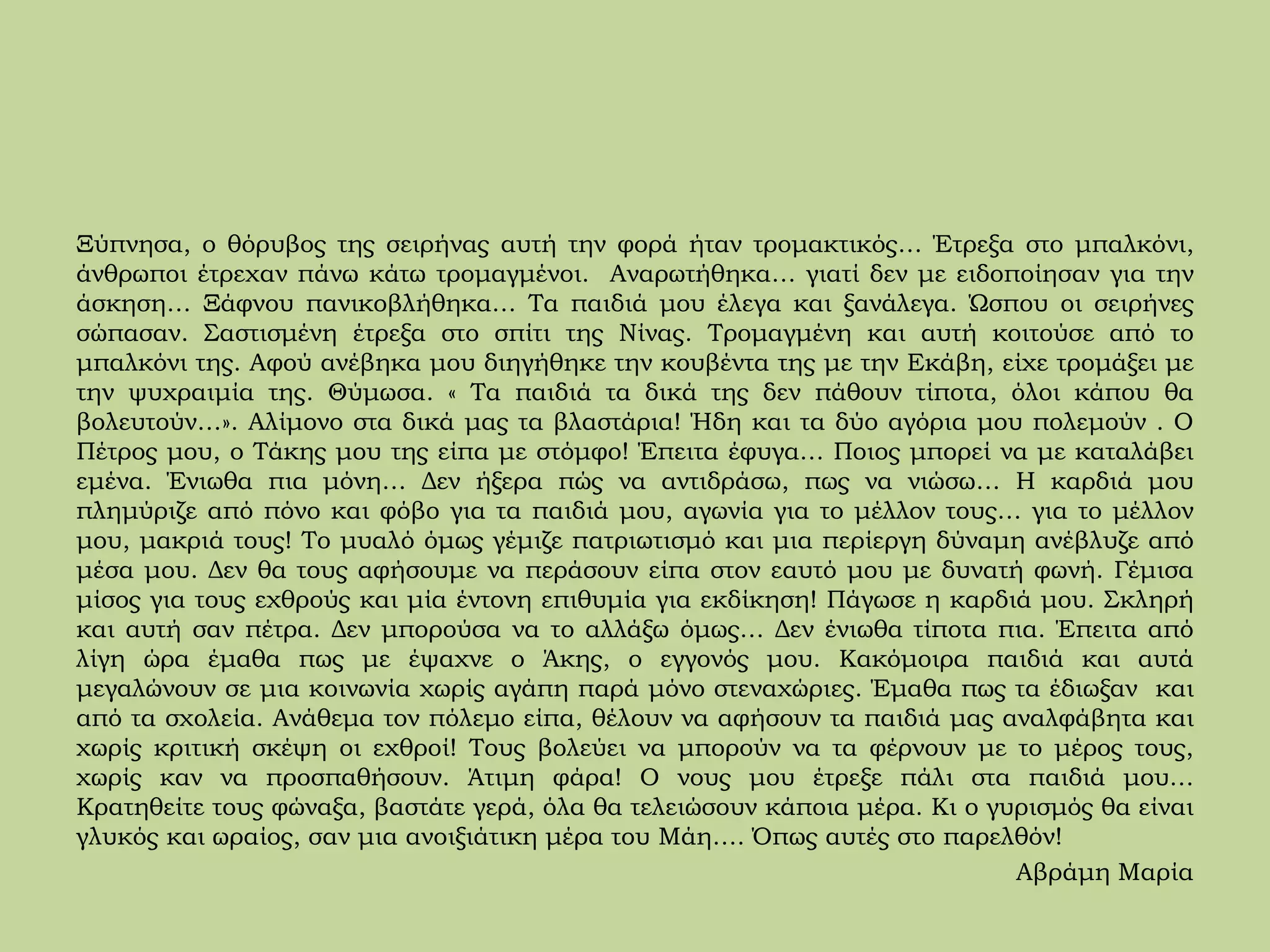 Ξύπνησα, ο θόρυβος της σειρήνας αυτή την φορά ήταν τρομακτικός… Έτρεξα στο μπαλκόνι,
άνθρωποι έτρεχαν πάνω κάτω τρομαγμένοι. Αναρωτήθηκα… γιατί δεν με ειδοποίησαν για την
άσκηση… Ξάφνου πανικοβλήθηκα… Τα παιδιά μου έλεγα και ξανάλεγα. Ώσπου οι σειρήνες
σώπασαν. Σαστισμένη έτρεξα στο σπίτι της Νίνας. Τρομαγμένη και αυτή κοιτούσε από το
μπαλκόνι της. Αφού ανέβηκα μου διηγήθηκε την κουβέντα της με την Εκάβη, είχε τρομάξει με
την ψυχραιμία της. Θύμωσα. « Τα παιδιά τα δικά της δεν πάθουν τίποτα, όλοι κάπου θα
βολευτούν…». Αλίμονο στα δικά μας τα βλαστάρια! Ήδη και τα δύο αγόρια μου πολεμούν . Ο
Πέτρος μου, ο Τάκης μου της είπα με στόμφο! Έπειτα έφυγα… Ποιος μπορεί να με καταλάβει
εμένα. Ένιωθα πια μόνη… Δεν ήξερα πώς να αντιδράσω, πως να νιώσω… Η καρδιά μου
πλημύριζε από πόνο και φόβο για τα παιδιά μου, αγωνία για το μέλλον τους… για το μέλλον
μου, μακριά τους! Το μυαλό όμως γέμιζε πατριωτισμό και μια περίεργη δύναμη ανέβλυζε από
μέσα μου. Δεν θα τους αφήσουμε να περάσουν είπα στον εαυτό μου με δυνατή φωνή. Γέμισα
μίσος για τους εχθρούς και μία έντονη επιθυμία για εκδίκηση! Πάγωσε η καρδιά μου. Σκληρή
και αυτή σαν πέτρα. Δεν μπορούσα να το αλλάξω όμως… Δεν ένιωθα τίποτα πια. Έπειτα από
λίγη ώρα έμαθα πως με έψαχνε ο Άκης, ο εγγονός μου. Κακόμοιρα παιδιά και αυτά
μεγαλώνουν σε μια κοινωνία χωρίς αγάπη παρά μόνο στεναχώριες. Έμαθα πως τα έδιωξαν και
από τα σχολεία. Ανάθεμα τον πόλεμο είπα, θέλουν να αφήσουν τα παιδιά μας αναλφάβητα και
χωρίς κριτική σκέψη οι εχθροί! Τους βολεύει να μπορούν να τα φέρνουν με το μέρος τους,
χωρίς καν να προσπαθήσουν. Άτιμη φάρα! Ο νους μου έτρεξε πάλι στα παιδιά μου…
Κρατηθείτε τους φώναξα, βαστάτε γερά, όλα θα τελειώσουν κάποια μέρα. Κι ο γυρισμός θα είναι
γλυκός και ωραίος, σαν μια ανοιξιάτικη μέρα του Μάη…. Όπως αυτές στο παρελθόν!
Αβράμη Μαρία
 