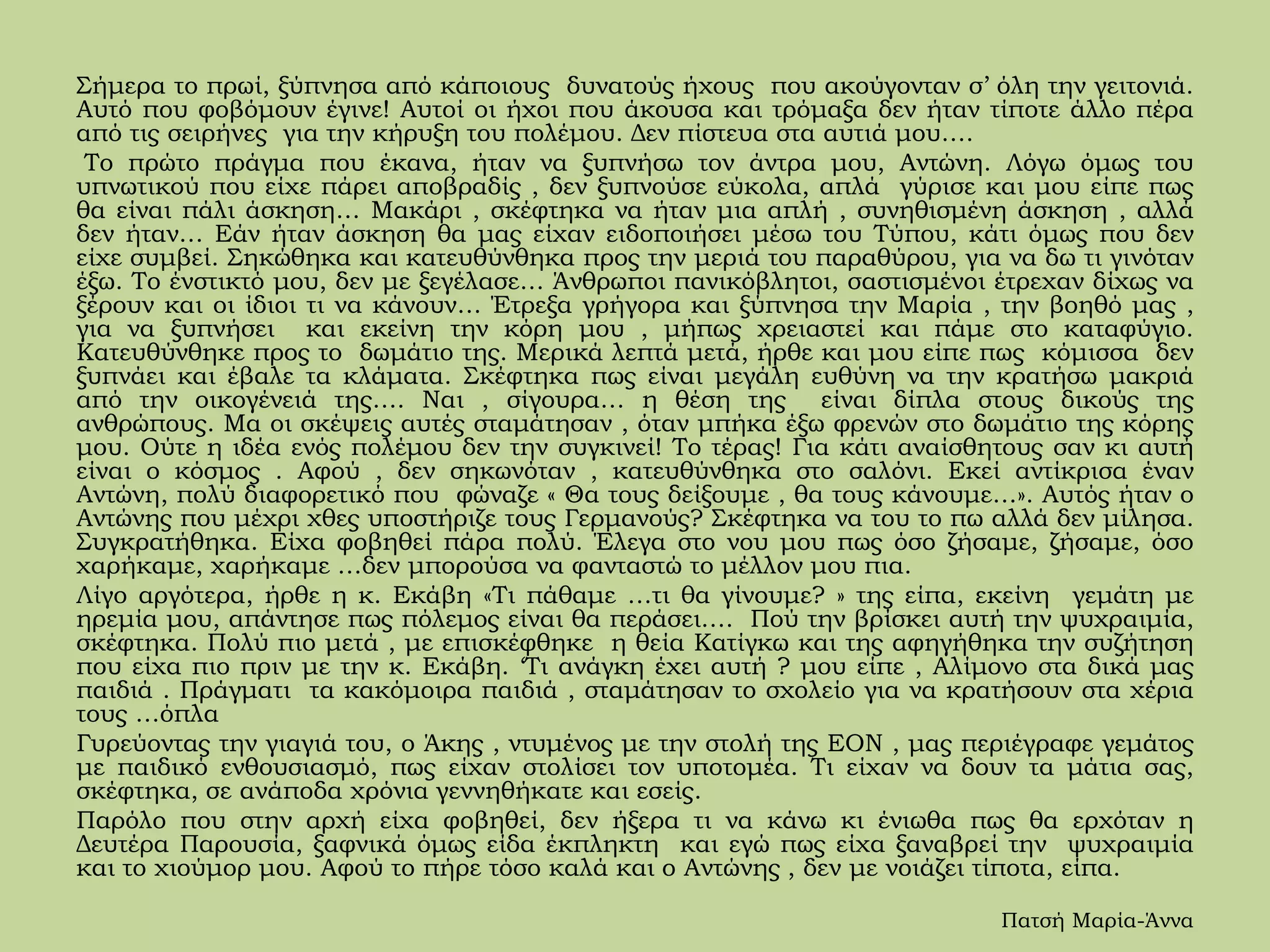 Σήμερα το πρωί, ξύπνησα από κάποιους δυνατούς ήχους που ακούγονταν σ’ όλη την γειτονιά.
Αυτό που φοβόμουν έγινε! Αυτοί οι ήχοι που άκουσα και τρόμαξα δεν ήταν τίποτε άλλο πέρα
από τις σειρήνες για την κήρυξη του πολέμου. Δεν πίστευα στα αυτιά μου….
Το πρώτο πράγμα που έκανα, ήταν να ξυπνήσω τον άντρα μου, Αντώνη. Λόγω όμως του
υπνωτικού που είχε πάρει αποβραδίς , δεν ξυπνούσε εύκολα, απλά γύρισε και μου είπε πως
θα είναι πάλι άσκηση… Μακάρι , σκέφτηκα να ήταν μια απλή , συνηθισμένη άσκηση , αλλά
δεν ήταν… Εάν ήταν άσκηση θα μας είχαν ειδοποιήσει μέσω του Τύπου, κάτι όμως που δεν
είχε συμβεί. Σηκώθηκα και κατευθύνθηκα προς την μεριά του παραθύρου, για να δω τι γινόταν
έξω. Το ένστικτό μου, δεν με ξεγέλασε… Άνθρωποι πανικόβλητοι, σαστισμένοι έτρεχαν δίχως να
ξέρουν και οι ίδιοι τι να κάνουν… Έτρεξα γρήγορα και ξύπνησα την Μαρία , την βοηθό μας ,
για να ξυπνήσει και εκείνη την κόρη μου , μήπως χρειαστεί και πάμε στο καταφύγιο.
Κατευθύνθηκε προς το δωμάτιο της. Μερικά λεπτά μετά, ήρθε και μου είπε πως κόμισσα δεν
ξυπνάει και έβαλε τα κλάματα. Σκέφτηκα πως είναι μεγάλη ευθύνη να την κρατήσω μακριά
από την οικογένειά της…. Ναι , σίγουρα… η θέση της είναι δίπλα στους δικούς της
ανθρώπους. Μα οι σκέψεις αυτές σταμάτησαν , όταν μπήκα έξω φρενών στο δωμάτιο της κόρης
μου. Ούτε η ιδέα ενός πολέμου δεν την συγκινεί! Το τέρας! Για κάτι αναίσθητους σαν κι αυτή
είναι ο κόσμος . Αφού , δεν σηκωνόταν , κατευθύνθηκα στο σαλόνι. Εκεί αντίκρισα έναν
Αντώνη, πολύ διαφορετικό που φώναζε « Θα τους δείξουμε , θα τους κάνουμε…». Αυτός ήταν ο
Αντώνης που μέχρι χθες υποστήριζε τους Γερμανούς? Σκέφτηκα να του το πω αλλά δεν μίλησα.
Συγκρατήθηκα. Είχα φοβηθεί πάρα πολύ. Έλεγα στο νου μου πως όσο ζήσαμε, ζήσαμε, όσο
χαρήκαμε, χαρήκαμε …δεν μπορούσα να φανταστώ το μέλλον μου πια.
Λίγο αργότερα, ήρθε η κ. Εκάβη «Τι πάθαμε …τι θα γίνουμε? » της είπα, εκείνη γεμάτη με
ηρεμία μου, απάντησε πως πόλεμος είναι θα περάσει…. Πού την βρίσκει αυτή την ψυχραιμία,
σκέφτηκα. Πολύ πιο μετά , με επισκέφθηκε η θεία Κατίγκω και της αφηγήθηκα την συζήτηση
που είχα πιο πριν με την κ. Εκάβη. ‘Τι ανάγκη έχει αυτή ? μου είπε , Αλίμονο στα δικά μας
παιδιά . Πράγματι τα κακόμοιρα παιδιά , σταμάτησαν το σχολείο για να κρατήσουν στα χέρια
τους …όπλα
Γυρεύοντας την γιαγιά του, ο Άκης , ντυμένος με την στολή της ΕΟΝ , μας περιέγραφε γεμάτος
με παιδικό ενθουσιασμό, πως είχαν στολίσει τον υποτομέα. Τι είχαν να δουν τα μάτια σας,
σκέφτηκα, σε ανάποδα χρόνια γεννηθήκατε και εσείς.
Παρόλο που στην αρχή είχα φοβηθεί, δεν ήξερα τι να κάνω κι ένιωθα πως θα ερχόταν η
Δευτέρα Παρουσία, ξαφνικά όμως είδα έκπληκτη και εγώ πως είχα ξαναβρεί την ψυχραιμία
και το χιούμορ μου. Αφού το πήρε τόσο καλά και ο Αντώνης , δεν με νοιάζει τίποτα, είπα.
Πατσή Μαρία-Άννα
 