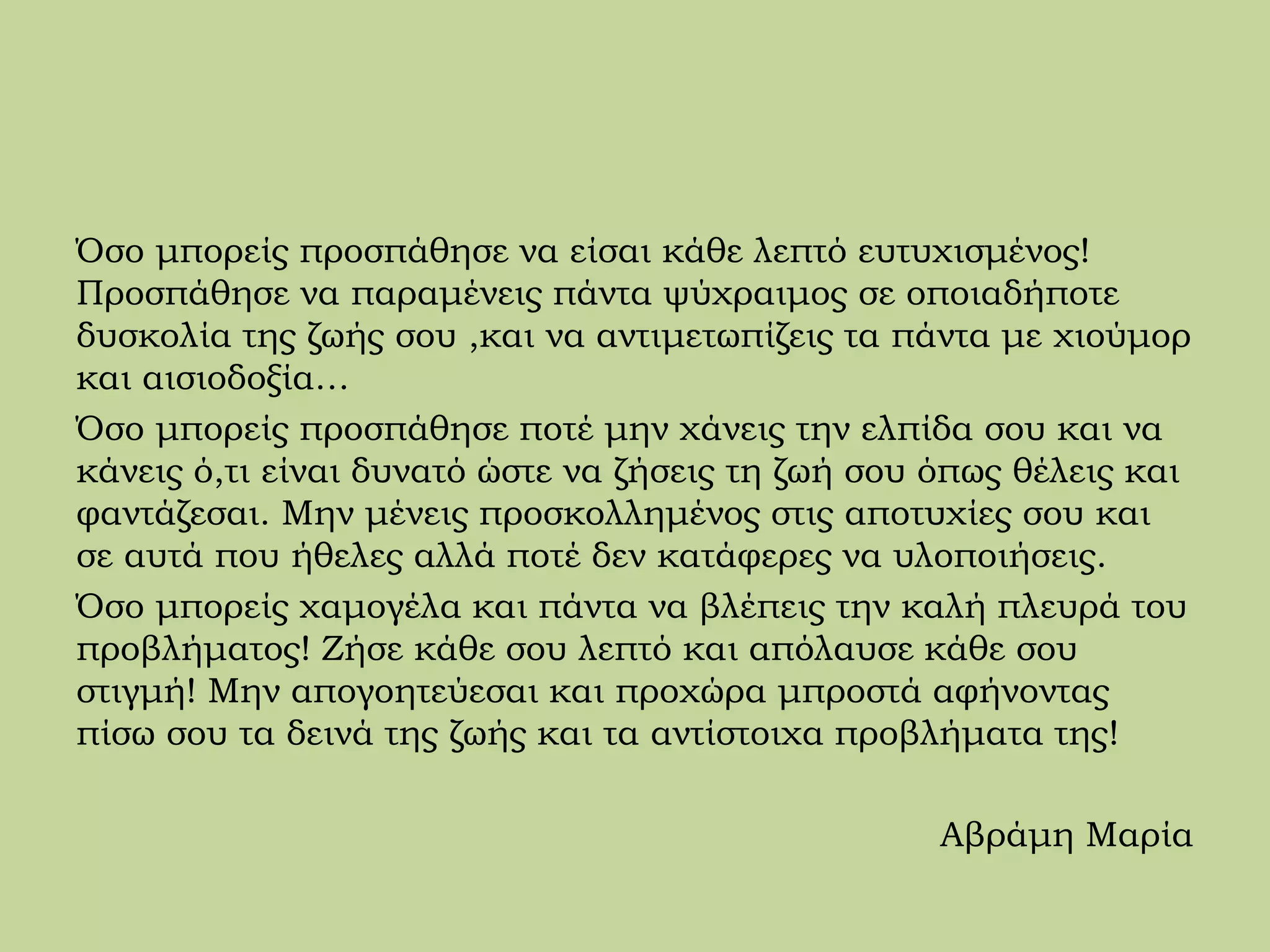 Όσο μπορείς προσπάθησε να είσαι κάθε λεπτό ευτυχισμένος!
Προσπάθησε να παραμένεις πάντα ψύχραιμος σε οποιαδήποτε
δυσκολία της ζωής σου ,και να αντιμετωπίζεις τα πάντα με χιούμορ
και αισιοδοξία…
Όσο μπορείς προσπάθησε ποτέ μην χάνεις την ελπίδα σου και να
κάνεις ό,τι είναι δυνατό ώστε να ζήσεις τη ζωή σου όπως θέλεις και
φαντάζεσαι. Μην μένεις προσκολλημένος στις αποτυχίες σου και
σε αυτά που ήθελες αλλά ποτέ δεν κατάφερες να υλοποιήσεις.
Όσο μπορείς χαμογέλα και πάντα να βλέπεις την καλή πλευρά του
προβλήματος! Ζήσε κάθε σου λεπτό και απόλαυσε κάθε σου
στιγμή! Μην απογοητεύεσαι και προχώρα μπροστά αφήνοντας
πίσω σου τα δεινά της ζωής και τα αντίστοιχα προβλήματα της!
Αβράμη Μαρία
 
