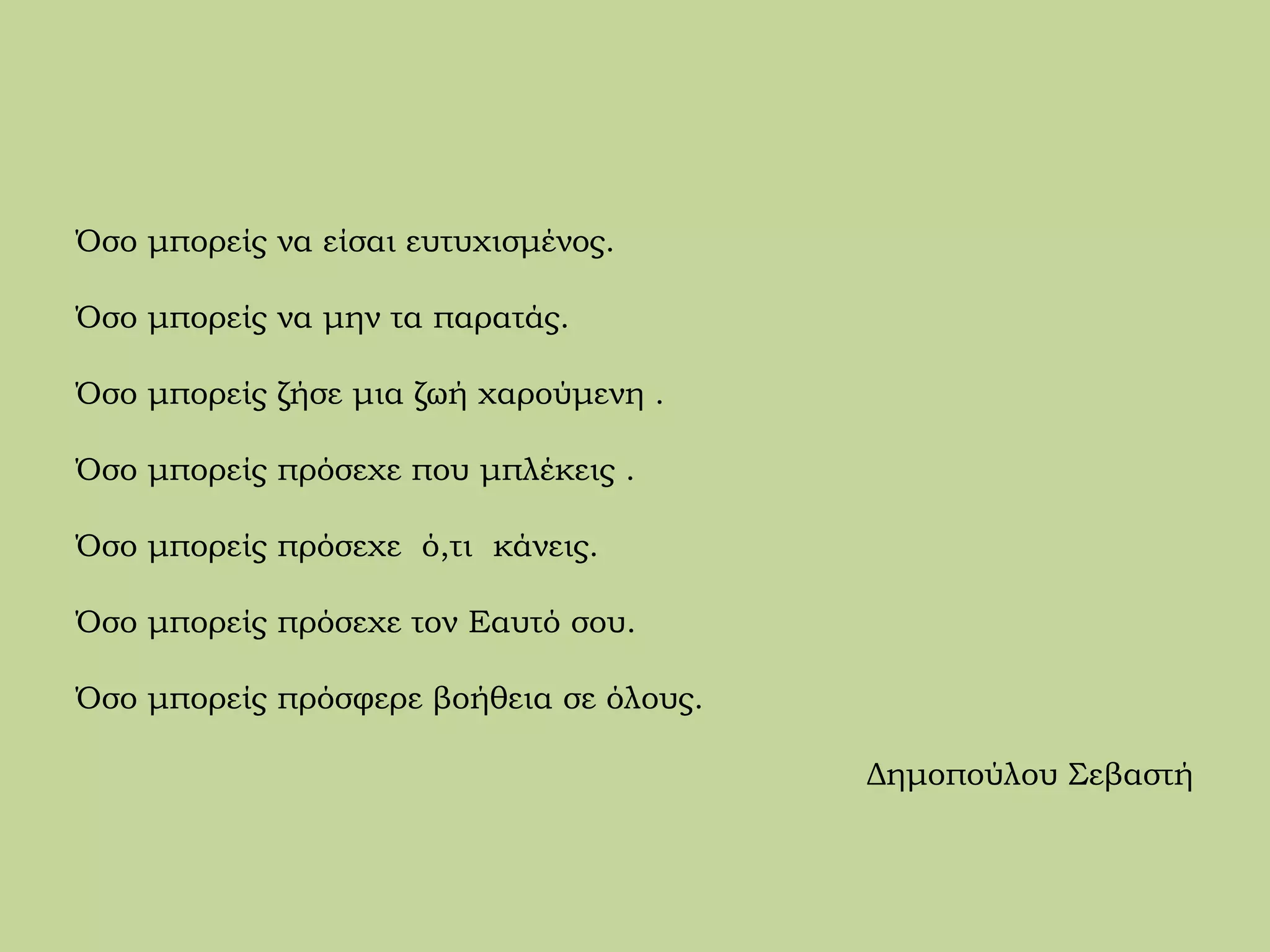 Όσο μπορείς να είσαι ευτυχισμένος.
Όσο μπορείς να μην τα παρατάς.
Όσο μπορείς ζήσε μια ζωή χαρούμενη .
Όσο μπορείς πρόσεχε που μπλέκεις .
Όσο μπορείς πρόσεχε ό,τι κάνεις.
Όσο μπορείς πρόσεχε τον Εαυτό σου.
Όσο μπορείς πρόσφερε βοήθεια σε όλους.
Δημοπούλου Σεβαστή
 