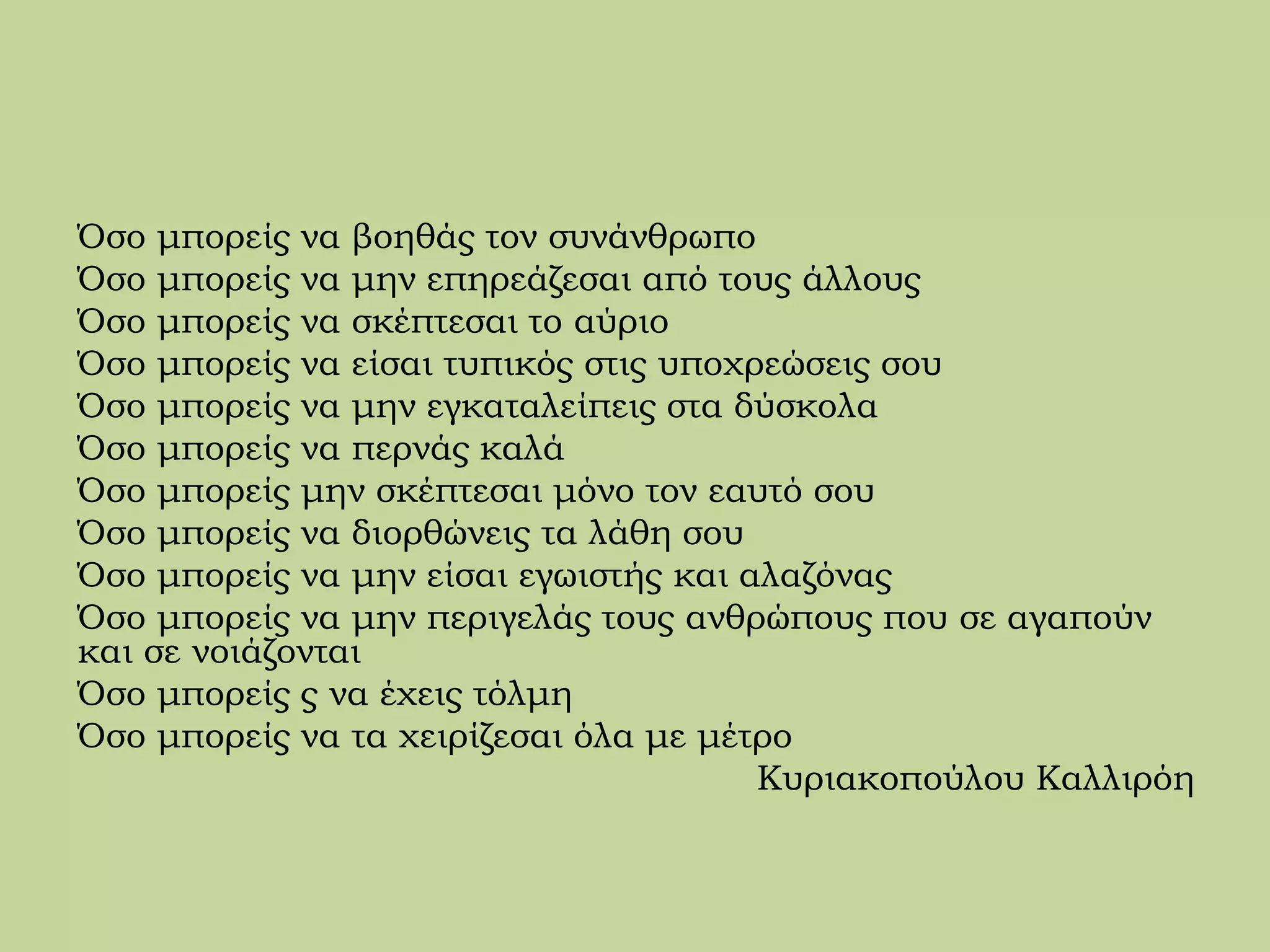 Όσο μπορείς να βοηθάς τον συνάνθρωπο
Όσο μπορείς να μην επηρεάζεσαι από τους άλλους
Όσο μπορείς να σκέπτεσαι το αύριο
Όσο μπορείς να είσαι τυπικός στις υποχρεώσεις σου
Όσο μπορείς να μην εγκαταλείπεις στα δύσκολα
Όσο μπορείς να περνάς καλά
Όσο μπορείς μην σκέπτεσαι μόνο τον εαυτό σου
Όσο μπορείς να διορθώνεις τα λάθη σου
Όσο μπορείς να μην είσαι εγωιστής και αλαζόνας
Όσο μπορείς να μην περιγελάς τους ανθρώπους που σε αγαπούν
και σε νοιάζονται
Όσο μπορείς ς να έχεις τόλμη
Όσο μπορείς να τα χειρίζεσαι όλα με μέτρο
Κυριακοπούλου Καλλιρόη
 