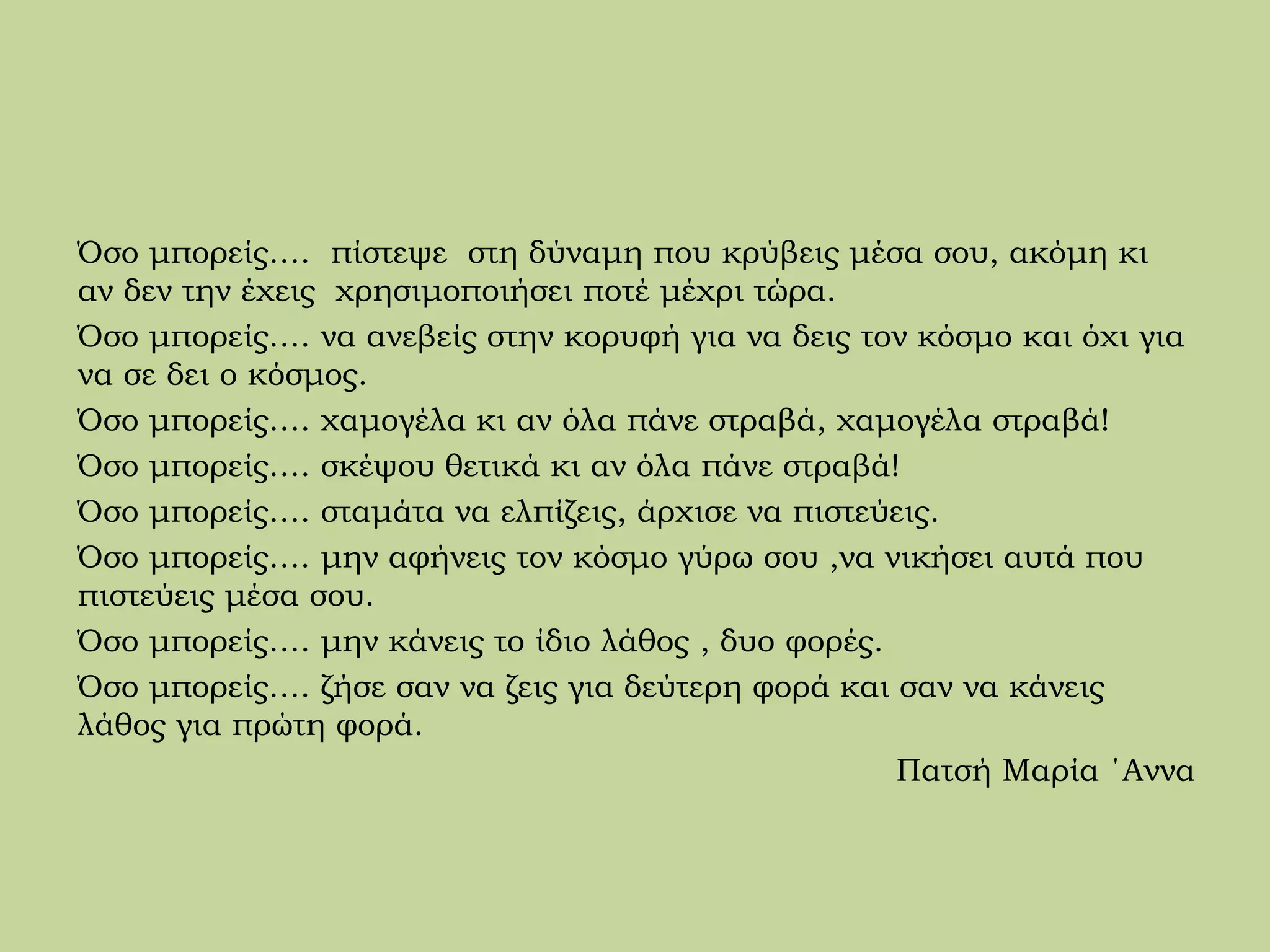 Όσο μπορείς…. πίστεψε στη δύναμη που κρύβεις μέσα σου, ακόμη κι
αν δεν την έχεις χρησιμοποιήσει ποτέ μέχρι τώρα.
Όσο μπορείς…. να ανεβείς στην κορυφή για να δεις τον κόσμο και όχι για
να σε δει ο κόσμος.
Όσο μπορείς…. χαμογέλα κι αν όλα πάνε στραβά, χαμογέλα στραβά!
Όσο μπορείς…. σκέψου θετικά κι αν όλα πάνε στραβά!
Όσο μπορείς…. σταμάτα να ελπίζεις, άρχισε να πιστεύεις.
Όσο μπορείς…. μην αφήνεις τον κόσμο γύρω σου ,να νικήσει αυτά που
πιστεύεις μέσα σου.
Όσο μπορείς…. μην κάνεις το ίδιο λάθος , δυο φορές.
Όσο μπορείς…. ζήσε σαν να ζεις για δεύτερη φορά και σαν να κάνεις
λάθος για πρώτη φορά.
Πατσή Μαρία ΄Αννα
 