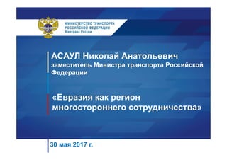 АСАУЛ Николай Анатольевич
заместитель Министра транспорта Российской
Федерации
«Евразия как регион
многостороннего сотрудничества»
30 мая 2017 г.
 