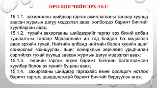 ОРОЛЦОГЧИЙН ЭРХ /15.1/
.
15.1.1. захиргааны шийдвэр гаргах ажиллагааны талаар хуульд
заасан журмын дагуу мэдээлэл авах, холбогдох баримт бичгийг
хуулбарлан авах;
15.1.2. тухайн захиргааны шийдвэрийг гаргах эрх бүхий албан
тушаалтны талаар Мэдээллийн ил тод байдал ба мэдээлэл
авах эрхийн тухай, Нийтийн албанд нийтийн болон хувийн ашиг
сонирхлыг зохицуулах, ашиг сонирхлын зөрчлөөс урьдчилан
сэргийлэх тухай хуульд заасан журмын дагуу мэдээлэл авах;
15.1.3. өөрийн гаргаж өгсөн баримт бичгийн баталгаажсан
хуулбар болон эх хувийг буцаан авах;
15.1.4. захиргааны шийдвэр гаргахаас өмнө оролцогч нотлох
баримт гаргах, шаардлагатай баримт бичгийг бүрдүүлэн өгөх;
 