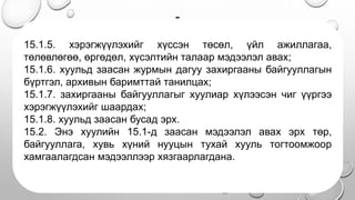 -
• .
15.1.5. хэрэгжүүлэхийг хүссэн төсөл, үйл ажиллагаа,
төлөвлөгөө, өргөдөл, хүсэлтийн талаар мэдээлэл авах;
15.1.6. хуульд заасан журмын дагуу захиргааны байгууллагын
бүртгэл, архивын баримттай танилцах;
15.1.7. захиргааны байгууллагыг хуулиар хүлээсэн чиг үүргээ
хэрэгжүүлэхийг шаардах;
15.1.8. хуульд заасан бусад эрх.
15.2. Энэ хуулийн 15.1-д заасан мэдээлэл авах эрх төр,
байгууллага, хувь хүний нууцын тухай хууль тогтоомжоор
хамгаалагдсан мэдээллээр хязгаарлагдана.
 