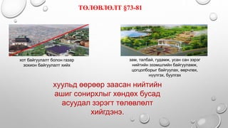 хот байгуулалт болон газар
зохион байгуулалт хийх
зам, талбай, гудамж, усан сан зэрэг
нийтийн эзэмшлийн байгууламж,
цогцолборыг байгуулах, өөрчлөх,
нүүлгэх, буулгах
ТӨЛӨВЛӨЛТ §73-81
хуульд өөрөөр заасан нийтийн
ашиг сонирхлыг хөндөх бусад
асуудал зэрэгт төлөвлөлт
хийгдэнэ.
 