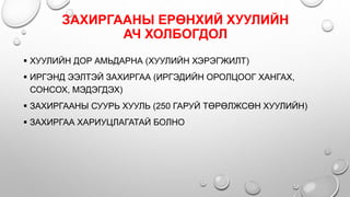 ЗАХИРГААНЫ ЕРӨНХИЙ ХУУЛИЙН
АЧ ХОЛБОГДОЛ
 ХУУЛИЙН ДОР АМЬДАРНА (ХУУЛИЙН ХЭРЭГЖИЛТ)
 ИРГЭНД ЭЭЛТЭЙ ЗАХИРГАА (ИРГЭДИЙН ОРОЛЦООГ ХАНГАХ,
СОНСОХ, МЭДЭГДЭХ)
 ЗАХИРГААНЫ СУУРЬ ХУУЛЬ (250 ГАРУЙ ТӨРӨЛЖСӨН ХУУЛИЙН)
 ЗАХИРГАА ХАРИУЦЛАГАТАЙ БОЛНО
 