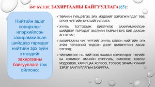 2-Р БҮЛЭГ. ЗАХИРГААНЫ БАЙГУУЛЛАГА(§5):
 ТӨРИЙН ГҮЙЦЭТГЭХ ЭРХ МЭДЛИЙГ ХЭРЭГЖҮҮЛДЭГ ТӨВ,
ОРОН НУТГИЙН БҮХ БАЙГУУЛЛАГА;
 ХУУЛЬ ТОГТООМЖ БИЕЛҮҮЛЖ ЗАХИРАМЖИЛСАН
ШИЙДВЭР ГАРГАДАГ ЗАСГИЙН ГАЗРЫН БУС БИЕ ДААСАН
АГЕНТЛАГ;
 ЗАХИРГААНЫ ЧИГ ҮҮРГИЙГ ХУУЛЬ БОЛОН НИЙТИЙН ЭРХ
ЗҮЙН ГЭРЭЭНИЙ ҮНДСЭН ДЭЭР ШИЛЖҮҮЛЭН АВСАН
ЭТГЭЭД;
 ҮЙЛЧИЛГЭЭГ НЬ НИЙТЭЭС ЗААВАЛ ХЭРЭГЛЭДЭГ ТӨРИЙН
БА ХОЛИМОГ ӨМЧИЙН СУРГУУЛЬ, ЭМНЭЛЭГ, ХЭВЛЭЛ
МЭДЭЭЛЭЛ, ХАРИЛЦАА ХОЛБОО, ТЭЭВЭР, ЭРЧИМ ХҮЧНИЙ
ЗЭРЭГ БАЙГУУЛЛАГЫН ЗАХИРГАА;
Нийтийн ашиг
сонирхлыг
илэрхийлсэн
захирамжилсан
шийдвэр гаргадаг
нийтийн эрх зүйн
этгээдийг
захиргааны
байгууллага гэж
ойлгоно:
 